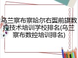 乌兰察布察哈尔右翼前旗数控技术培训学校排名(乌兰察布数控培训排名)