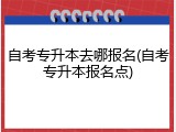 自考专升本去哪报名(自考专升本报名点)