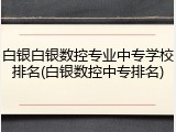 白银白银数控专业中专学校排名(白银数控中专排名)