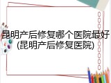 昆明产后修复哪个医院最好(昆明产后修复医院)