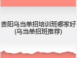 贵阳乌当单招培训班哪家好(乌当单招班推荐)