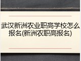 武汉新洲农业职高学校怎么报名(新洲农职高报名)