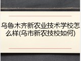 乌鲁木齐新农业技术学校怎么样(乌市新农技校如何)