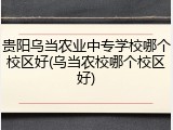 贵阳乌当农业中专学校哪个校区好(乌当农校哪个校区好)