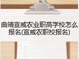 曲靖宣威农业职高学校怎么报名(宣威农职校报名)