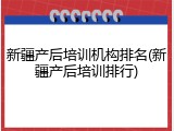 新疆产后培训机构排名(新疆产后培训排行)