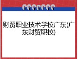 财贸职业技术学校广东(广东财贸职校)