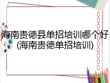 海南贵德县单招培训哪个好(海南贵德单招培训)