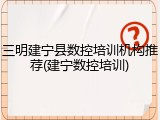 三明建宁县数控培训机构推荐(建宁数控培训)