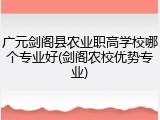 广元剑阁县农业职高学校哪个专业好(剑阁农校优势专业)