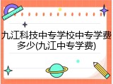 九江科技中专学校中专学费多少(九江中专学费)