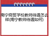 南宁商贸学校教师待遇怎么样(南宁教师待遇如何)