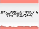 廊坊三河哪里有单招的大专学校(三河单招大专)