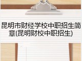 昆明市财经学校中职招生简章(昆明财校中职招生)