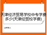 天津经济贸易学校中专学费多少(天津经贸校学费)
