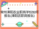 常州溧阳农业职高学校如何报名(溧阳农职高报名)