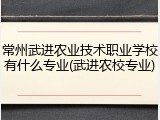 常州武进农业技术职业学校有什么专业(武进农校专业)