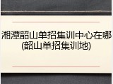 湘潭韶山单招集训中心在哪(韶山单招集训地)