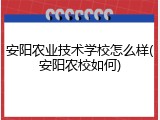 安阳农业技术学校怎么样(安阳农校如何)
