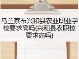 乌兰察布兴和县农业职业学校要求高吗(兴和县农职校要求高吗)