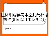 桂林阳朔县高中全封闭补习机构(阳朔高中封闭补习)