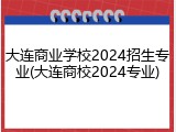 大连商业学校2024招生专业(大连商校2024专业)