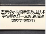 巴彦淖尔杭锦后旗数控技术学校哪家好一点(杭锦后旗数控学校推荐)