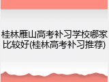 桂林雁山高考补习学校哪家比较好(桂林高考补习推荐)
