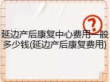 延边产后康复中心费用一般多少钱(延边产后康复费用)