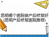 昆明哪个医院做产后修复好(昆明产后修复医院推荐)