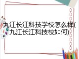 九江长江科技学校怎么样(九江长江科技校如何)