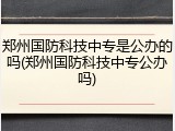 郑州国防科技中专是公办的吗(郑州国防科技中专公办吗)