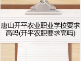 唐山开平农业职业学校要求高吗(开平农职要求高吗)