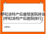 呼和浩特产后康复医院排名(呼和浩特产后医院排行)