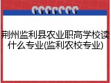 荆州监利县农业职高学校读什么专业(监利农校专业)