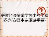 安徽经济旅游学校中专学费多少(安徽中专旅游学费)