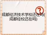 成都经济技术学校还在吗(成都经校还在吗)