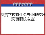 商贸学校有什么专业职校好(商贸职校专业)