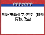 柳州市商业学校招生(柳州商校招生)