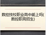 数控技校职业高中能上吗(数控职高招生)