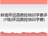 蚌埠怀远县数控培训学费多少钱(怀远数控培训学费)