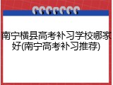 南宁横县高考补习学校哪家好(南宁高考补习推荐)