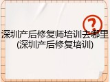 深圳产后修复师培训去哪里(深圳产后修复培训)