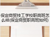 保定商贸技工学校职高班怎么样(保定商贸职高班如何)