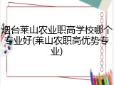 烟台莱山农业职高学校哪个专业好(莱山农职高优势专业)