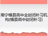 南宁横县高中全封闭补习机构(横县高中封闭补习)