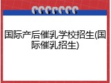 国际产后催乳学校招生(国际催乳招生)