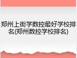 郑州上街学数控最好学校排名(郑州数控学校排名)