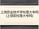 上饶农业技术学校是大专吗(上饶农校是大专吗)