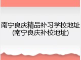 南宁良庆精品补习学校地址(南宁良庆补校地址)